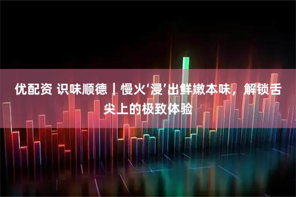 优配资 识味顺德｜慢火‘浸’出鲜嫩本味，解锁舌尖上的极致体验
