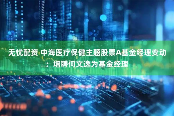无忧配资 中海医疗保健主题股票A基金经理变动：增聘何文逸为基金经理