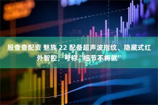 股查查配资 魅族 22 配备超声波指纹、隐藏式红外智控，号称“细节不将就”