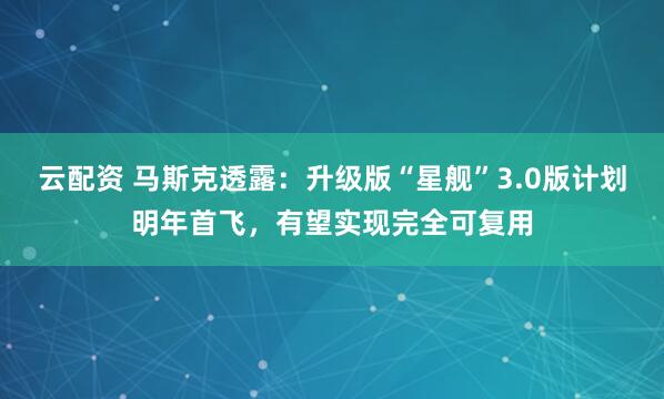 云配资 马斯克透露：升级版“星舰”3.0版计划明年首飞，有望实现完全可复用
