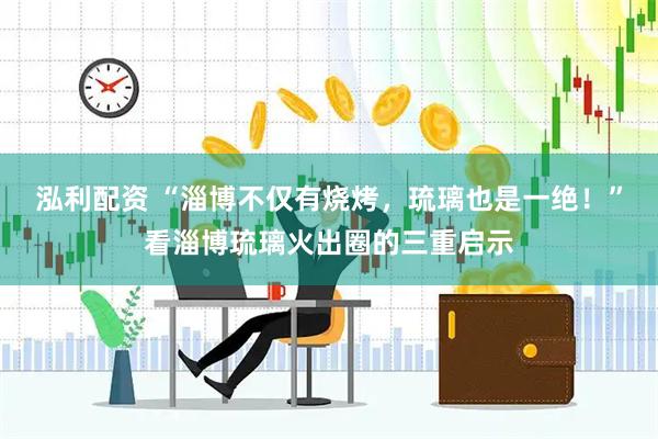 泓利配资 “淄博不仅有烧烤，琉璃也是一绝！”看淄博琉璃火出圈的三重启示