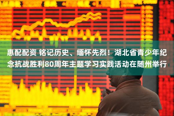 惠配配资 铭记历史、缅怀先烈！湖北省青少年纪念抗战胜利80周年主题学习实践活动在随州举行