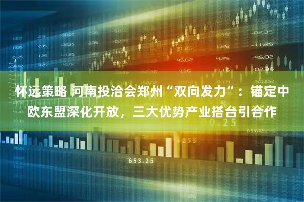 怀远策略 河南投洽会郑州“双向发力”：锚定中欧东盟深化开放，三大优势产业搭台引合作