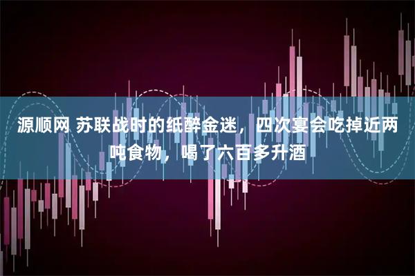 源顺网 苏联战时的纸醉金迷，四次宴会吃掉近两吨食物，喝了六百多升酒