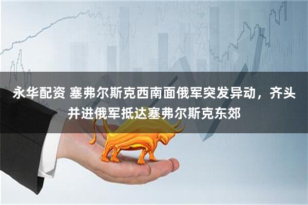 永华配资 塞弗尔斯克西南面俄军突发异动，齐头并进俄军抵达塞弗尔斯克东郊