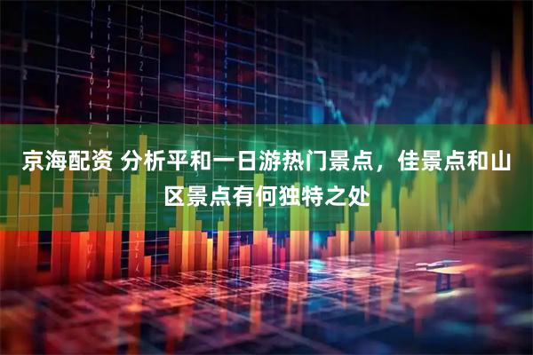 京海配资 分析平和一日游热门景点，佳景点和山区景点有何独特之处