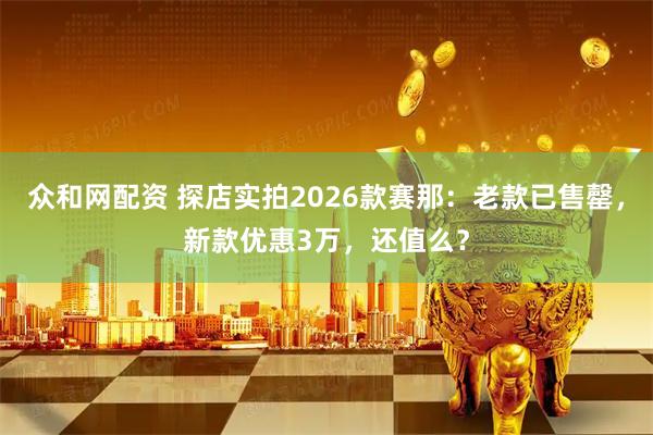 众和网配资 探店实拍2026款赛那：老款已售罄，新款优惠3万，还值么？