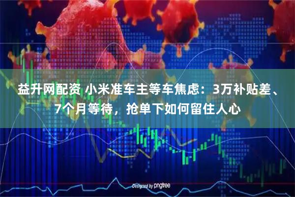 益升网配资 小米准车主等车焦虑：3万补贴差、7个月等待，抢单下如何留住人心