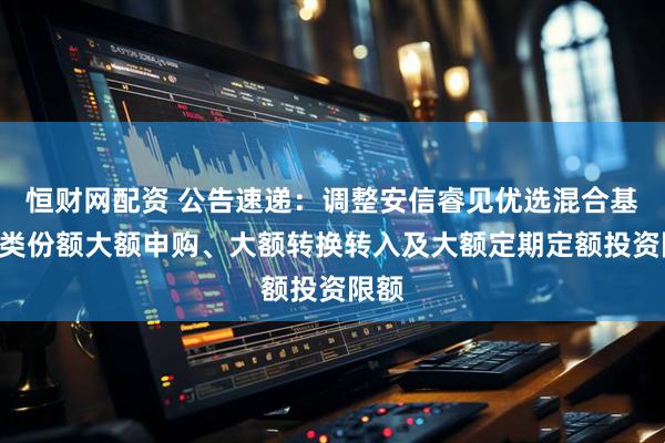 恒财网配资 公告速递：调整安信睿见优选混合基金A类份额大额申购、大额转换转入及大额定期定额投资限额
