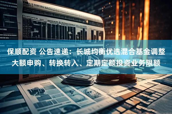 保顺配资 公告速递：长城均衡优选混合基金调整大额申购、转换转入、定期定额投资业务限额