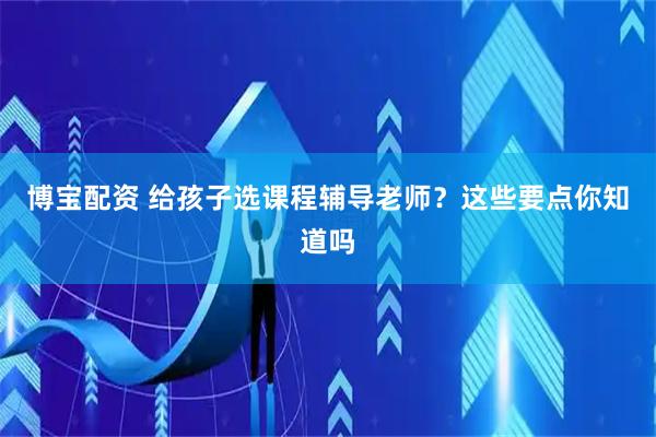 博宝配资 给孩子选课程辅导老师？这些要点你知道吗
