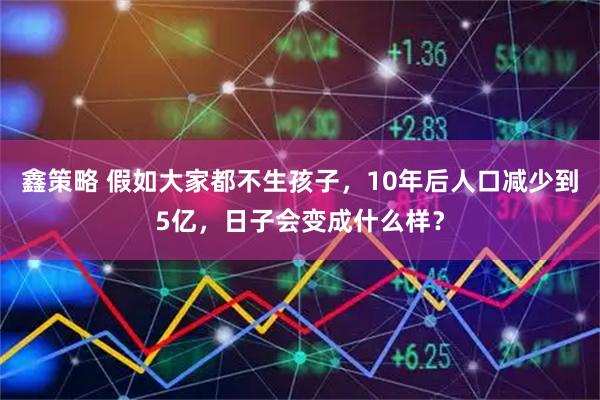 鑫策略 假如大家都不生孩子，10年后人口减少到5亿，日子会变成什么样？