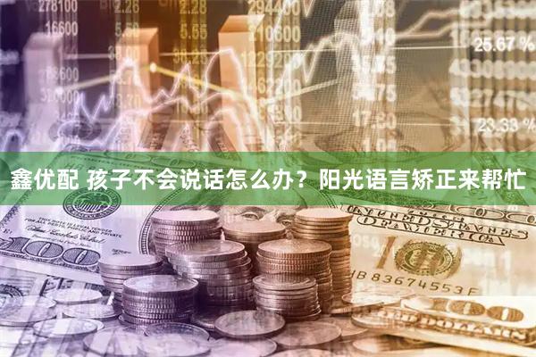 鑫优配 孩子不会说话怎么办？阳光语言矫正来帮忙