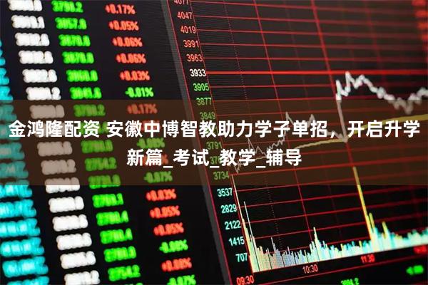 金鸿隆配资 安徽中博智教助力学子单招,开启升学新篇_考试_教学_辅导
