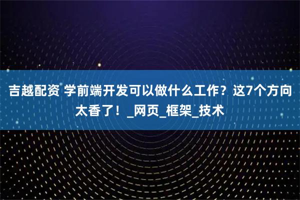 吉越配资 学前端开发可以做什么工作?这7个方向太香了!_网页_框架_技术