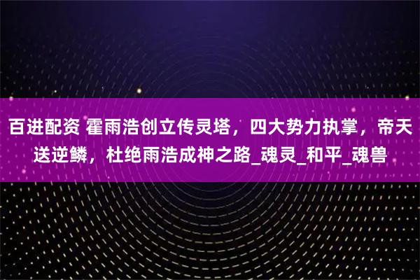 百进配资 霍雨浩创立传灵塔,四大势力执掌,帝天送逆鳞,杜绝雨浩成神之路_魂灵_和平_魂兽