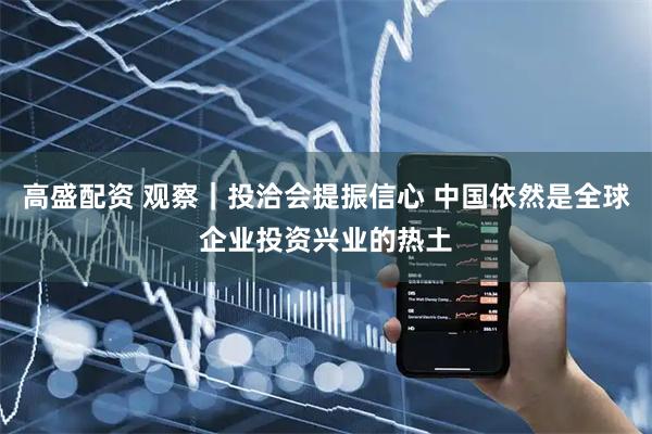 高盛配资 观察｜投洽会提振信心 中国依然是全球企业投资兴业的热土