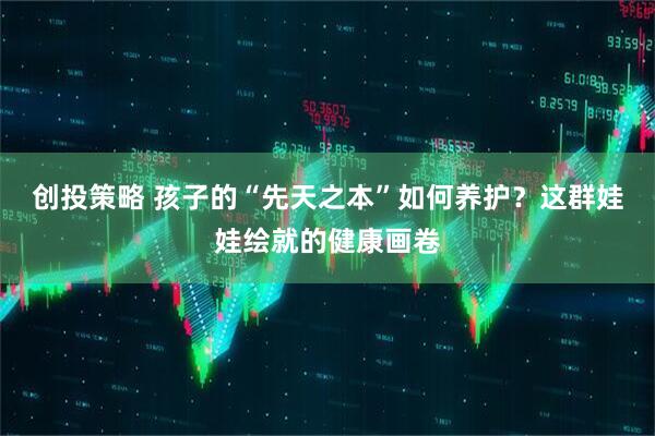 创投策略 孩子的“先天之本”如何养护？这群娃娃绘就的健康画卷
