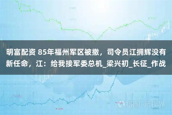 明富配资 85年福州军区被撤，司令员江拥辉没有新任命，江：给我接军委总机_梁兴初_长征_作战