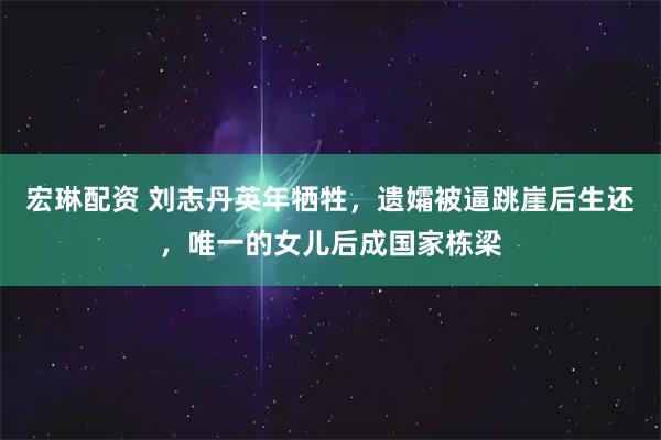 宏琳配资 刘志丹英年牺牲，遗孀被逼跳崖后生还，唯一的女儿后成国家栋梁