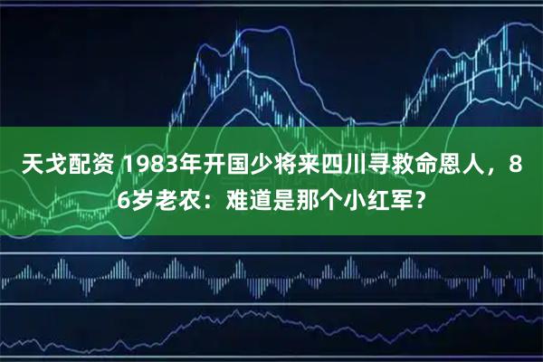 天戈配资 1983年开国少将来四川寻救命恩人，86岁老农：难道是那个小红军？