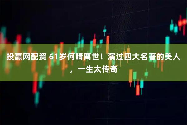 投赢网配资 61岁何晴离世！演过四大名著的美人，一生太传奇