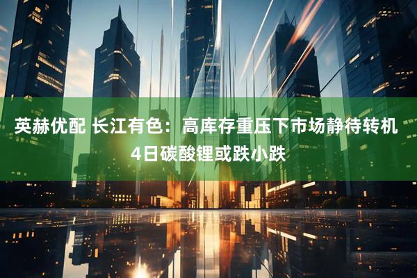 英赫优配 长江有色：高库存重压下市场静待转机 4日碳酸锂或跌小跌