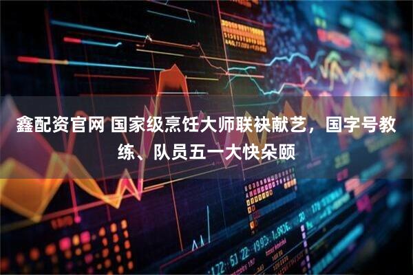 鑫配资官网 国家级烹饪大师联袂献艺，国字号教练、队员五一大快朵颐