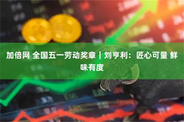 加倍网 全国五一劳动奖章｜刘亨利：匠心可量 鲜味有度