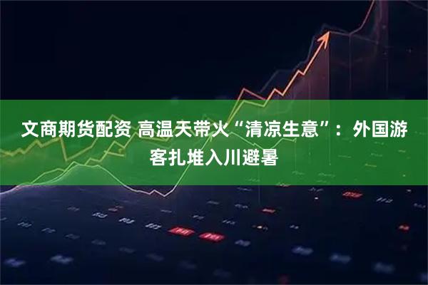 文商期货配资 高温天带火“清凉生意”:外国游客扎堆入川避暑
